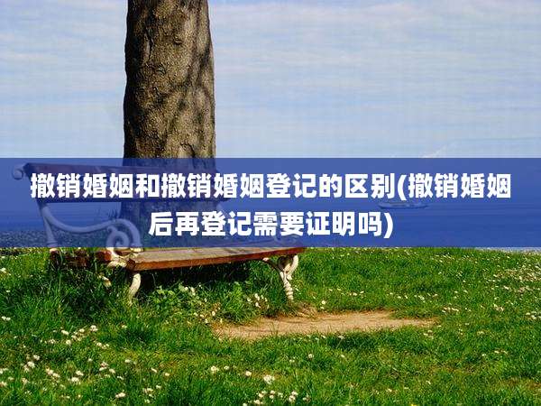 撤销婚姻和撤销婚姻登记的区别(撤销婚姻后再登记需要证明吗)