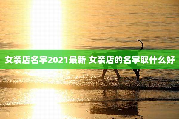 女装店名字2021最新 女装店的名字取什么好
