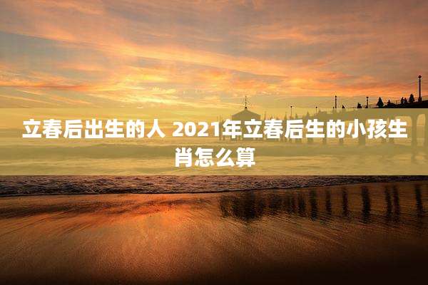 立春后出生的人 2021年立春后生的小孩生肖怎么算