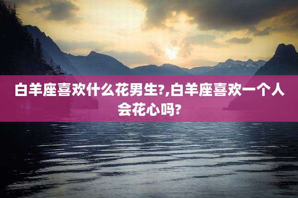 白羊座喜欢什么花男生?,白羊座喜欢一个人会花心吗?
