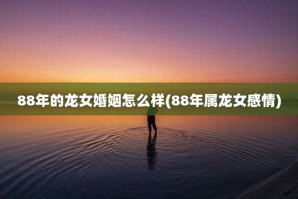 88年的龙女婚姻怎么样(88年属龙女感情)