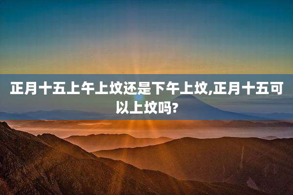 正月十五上午上坟还是下午上坟,正月十五可以上坟吗?