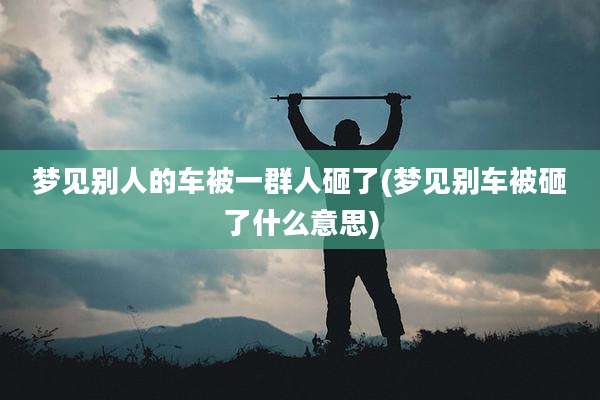 梦见别人的车被一群人砸了(梦见别车被砸了什么意思)