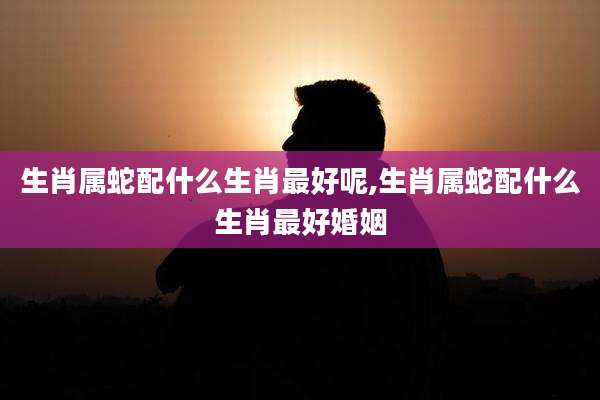生肖属蛇配什么生肖最好呢,生肖属蛇配什么生肖最好婚姻
