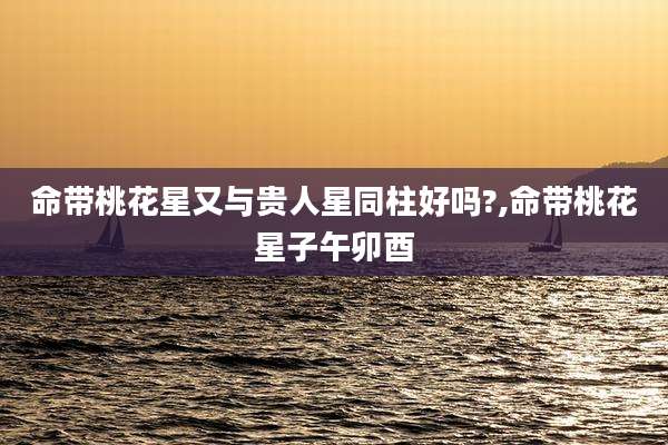 命带桃花星又与贵人星同柱好吗?,命带桃花星子午卯酉