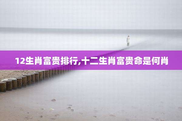 12生肖富贵排行,十二生肖富贵命是何肖