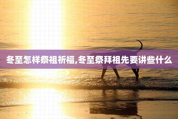 冬至怎样祭祖祈福,冬至祭拜祖先要讲些什么