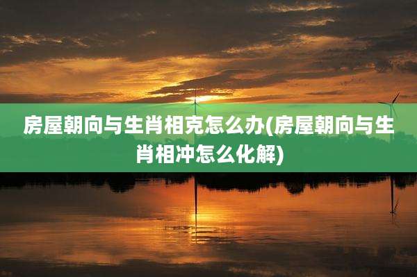 房屋朝向与生肖相克怎么办(房屋朝向与生肖相冲怎么化解)