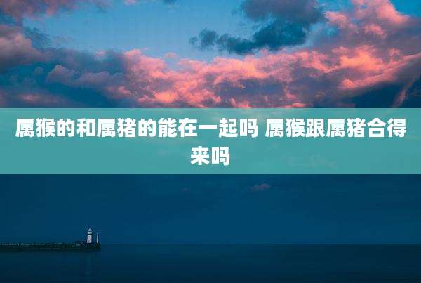 属猴的和属猪的能在一起吗 属猴跟属猪合得来吗