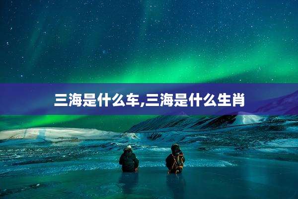 三海是什么车,三海是什么生肖