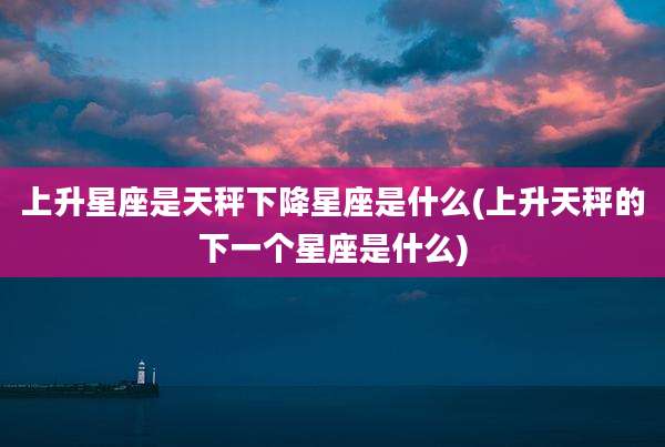上升星座是天秤下降星座是什么(上升天秤的下一个星座是什么)