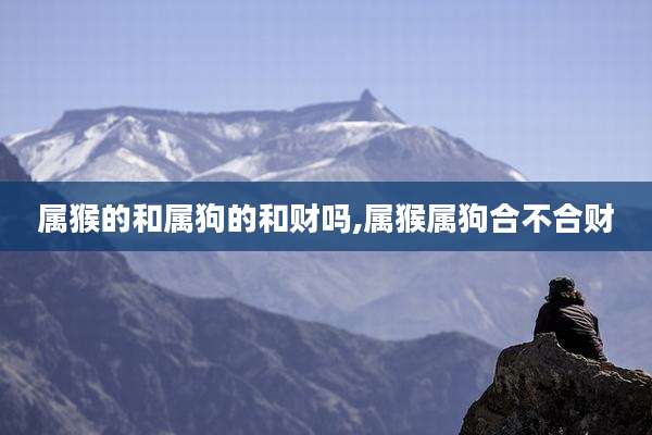 属猴的和属狗的和财吗,属猴属狗合不合财