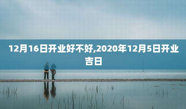 12月16日开业好不好,2020年12月5日开业吉日