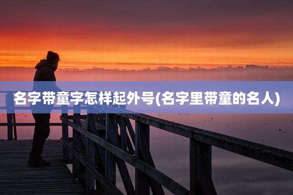 名字带童字怎样起外号(名字里带童的名人)