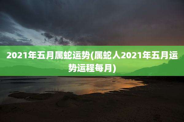 2021年五月属蛇运势(属蛇人2021年五月运势运程每月)