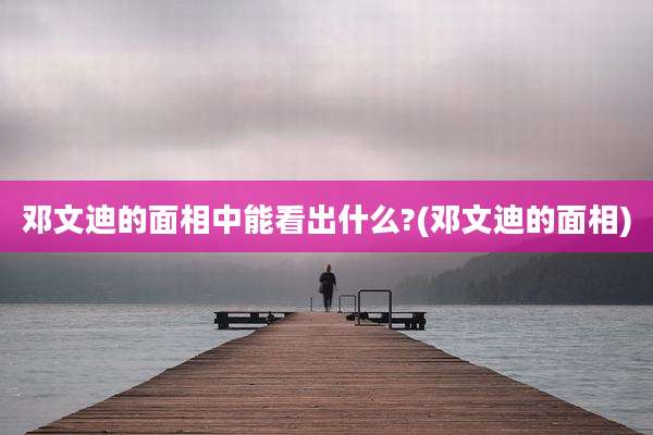 邓文迪的面相中能看出什么?(邓文迪的面相)