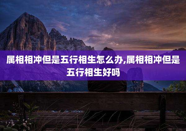 属相相冲但是五行相生怎么办,属相相冲但是五行相生好吗