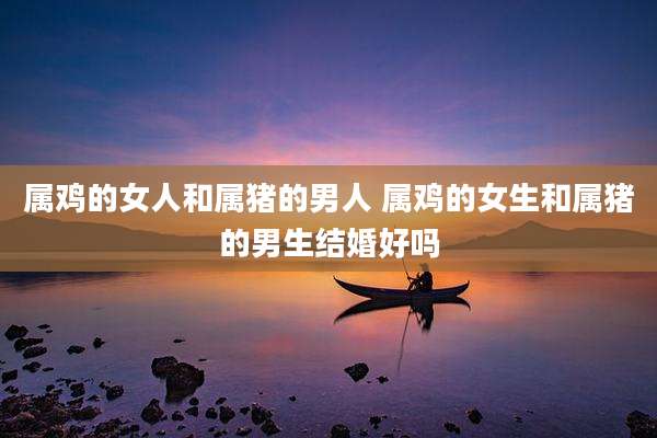 属鸡的女人和属猪的男人 属鸡的女生和属猪的男生结婚好吗