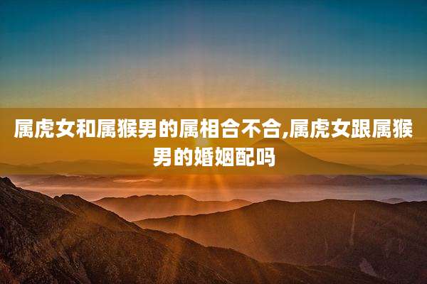 属虎女和属猴男的属相合不合,属虎女跟属猴男的婚姻配吗