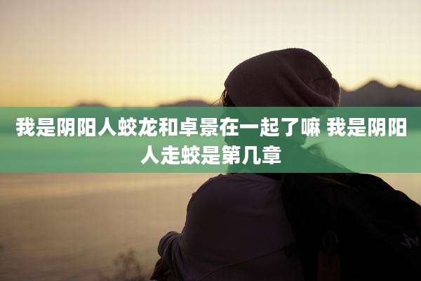 我是阴阳人蛟龙和卓景在一起了嘛 我是阴阳人走蛟是第几章