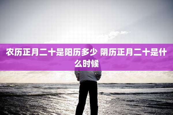 农历正月二十是阳历多少 阴历正月二十是什么时候