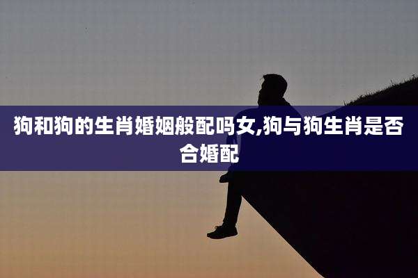 狗和狗的生肖婚姻般配吗女,狗与狗生肖是否合婚配
