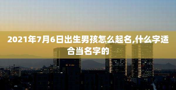 2021年7月6日出生男孩怎么起名,什么字适合当名字的