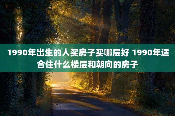 1990年出生的人买房子买哪层好 1990年适合住什么楼层和朝向的房子