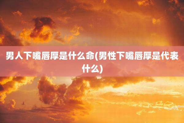 男人下嘴唇厚是什么命(男性下嘴唇厚是代表什么)