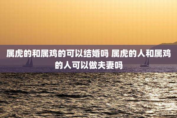 属虎的和属鸡的可以结婚吗 属虎的人和属鸡的人可以做夫妻吗