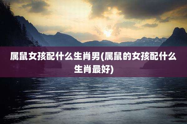 属鼠女孩配什么生肖男(属鼠的女孩配什么生肖最好)