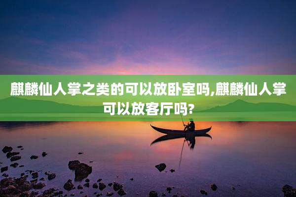 麒麟仙人掌之类的可以放卧室吗,麒麟仙人掌可以放客厅吗?
