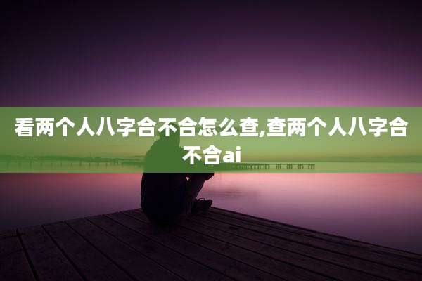 看两个人八字合不合怎么查,查两个人八字合不合ai