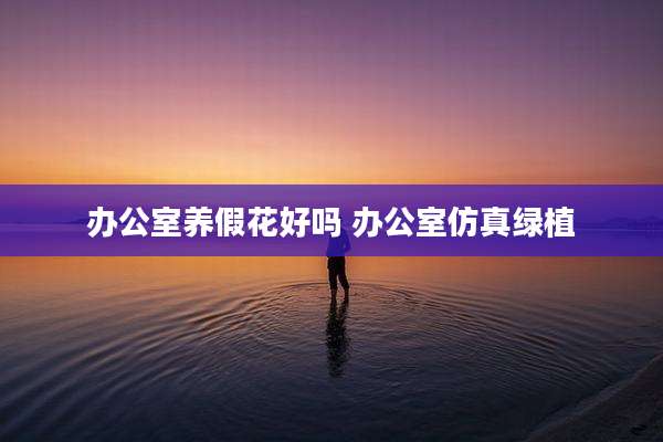 办公室养假花好吗 办公室仿真绿植