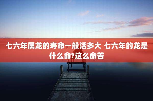 七六年属龙的寿命一般活多大 七六年的龙是什么命?这么命苦
