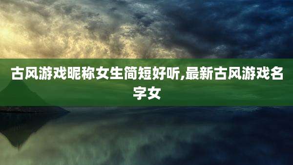 古风游戏昵称女生简短好听,最新古风游戏名字女