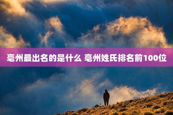 毫州最出名的是什么 亳州姓氏排名前100位