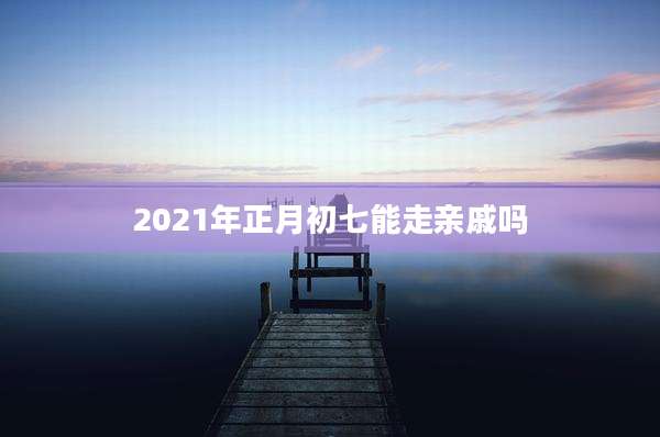 2021年正月初七能走亲戚吗