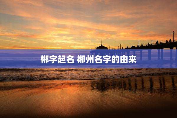 郴字起名 郴州名字的由来