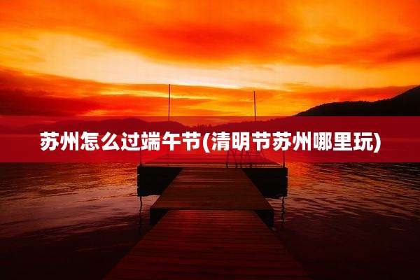 苏州怎么过端午节(清明节苏州哪里玩)