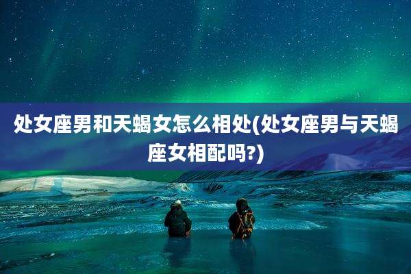 处女座男和天蝎女怎么相处(处女座男与天蝎座女相配吗?)
