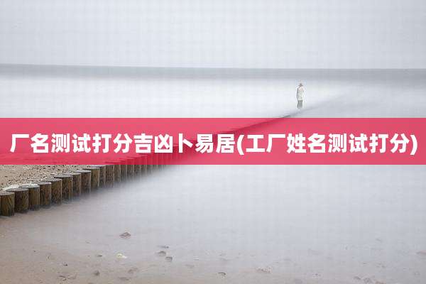 厂名测试打分吉凶卜易居(工厂姓名测试打分)
