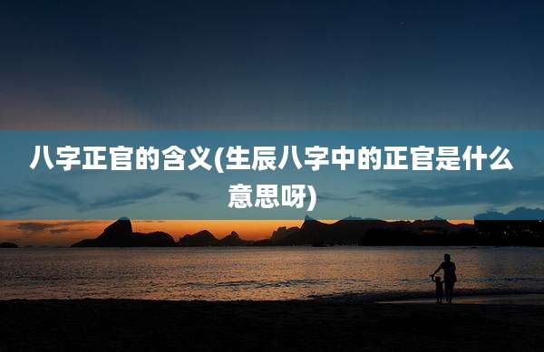 八字正官的含义(生辰八字中的正官是什么意思呀)