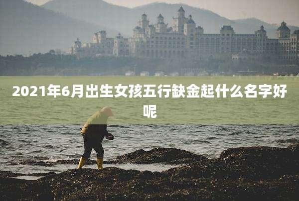 2021年6月出生女孩五行缺金起什么名字好呢