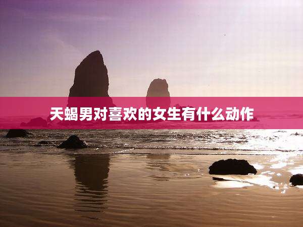 天蝎男对喜欢的女生有什么动作