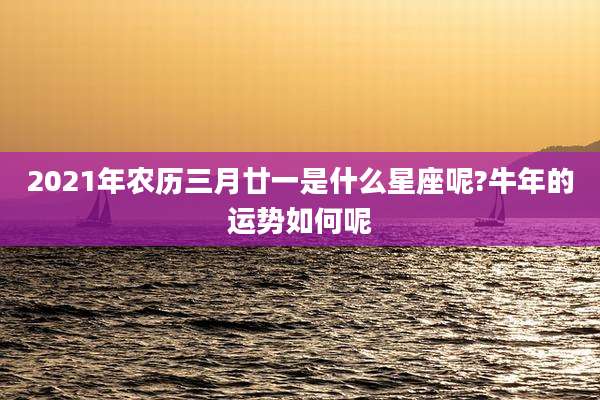 2021年农历三月廿一是什么星座呢?牛年的运势如何呢