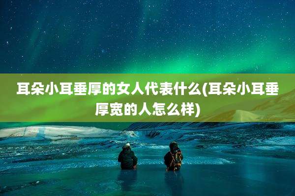 耳朵小耳垂厚的女人代表什么(耳朵小耳垂厚宽的人怎么样)