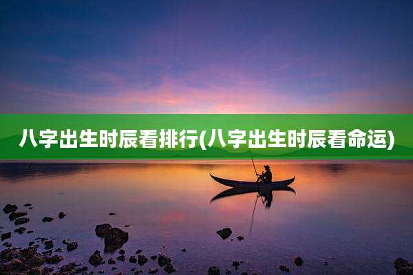 八字出生时辰看排行(八字出生时辰看命运)