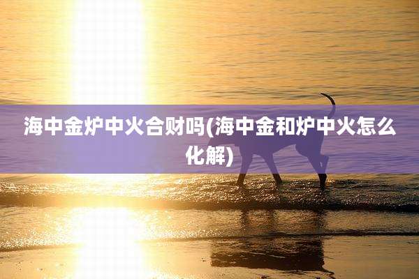 海中金炉中火合财吗(海中金和炉中火怎么化解)