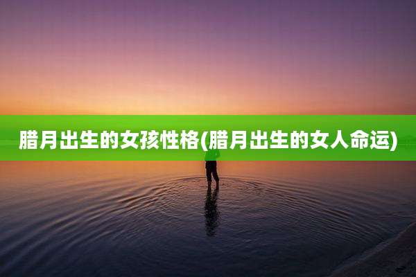 腊月出生的女孩性格(腊月出生的女人命运)